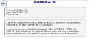 ORARIO SCOLASTICOVersione 6.1.2 • build 110 creata il 10/09/2026 23:35 (C) Ugo Bottari A partire dalla versione 6 di questa app è stata disattivata la possibilità di visualizzare l'orario dei docenti; ciò per aderire alla richieste di qualche scuola. Per ripristinare questa possibilità bisogna andare in AMMINISTRAZIONE - PERSONALE DOCENTE - INQUADRA QRcode ed inquadrare il QRcode che è stato messo a disposizione esclusiva dei soli docenti nelle modalità che ciascuna Scuola ha ritenuto di poter adottare.